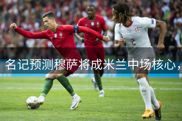 名记预测穆萨将成米兰中场核心，新帅对其青睐有加
